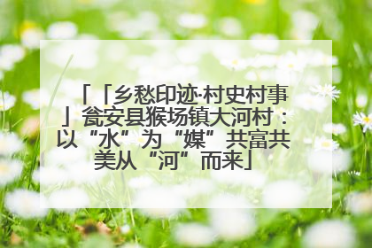 「乡愁印迹·村史村事」瓮安县猴场镇大河村：以“水”为“媒”共富共美从“河”而来