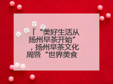 “美好生活从扬州早茶开始”，扬州早茶文化周暨“世界美食之都”创新发展交流活动启幕