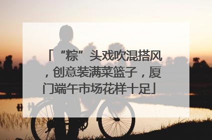 “粽”头戏吹混搭风，创意装满菜篮子，厦门端午市场花样十足