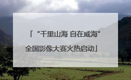 “千里山海 自在威海”全国影像大赛火热启动