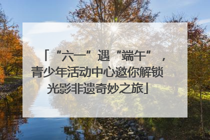 “六一”遇“端午”，青少年活动中心邀你解锁光影非遗奇妙之旅
