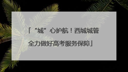 “城”心护航！西城城管全力做好高考服务保障