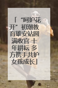 “呵护花开”初潮教育雄安站圆满收官 十年耕耘 多方携手共护女孩成长