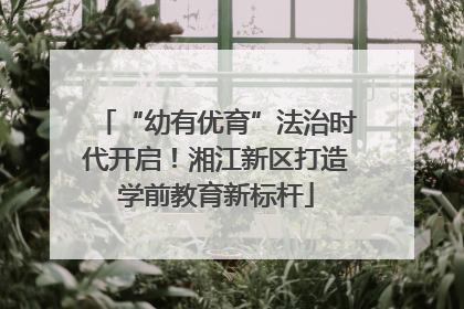 “幼有优育”法治时代开启！湘江新区打造学前教育新标杆