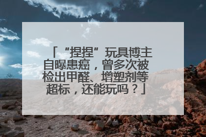 “捏捏”玩具博主自曝患癌，曾多次被检出甲醛、增塑剂等超标，还能玩吗？