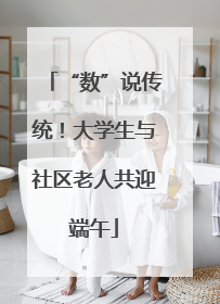 “数”说传统！大学生与社区老人共迎端午