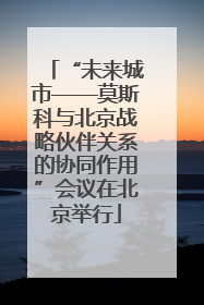 “未来城市——莫斯科与北京战略伙伴关系的协同作用”会议在北京举行