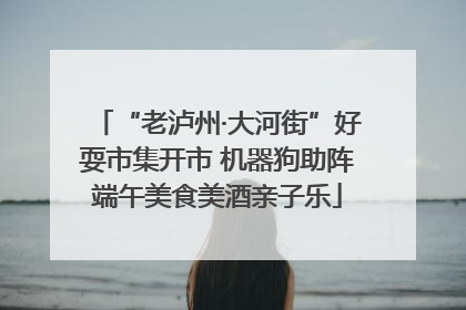 “老泸州·大河街”好耍市集开市 机器狗助阵端午美食美酒亲子乐