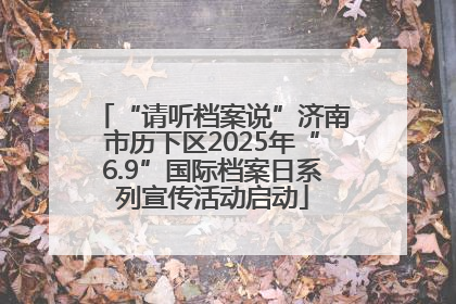 “请听档案说”济南市历下区2025年“6.9”国际档案日系列宣传活动启动