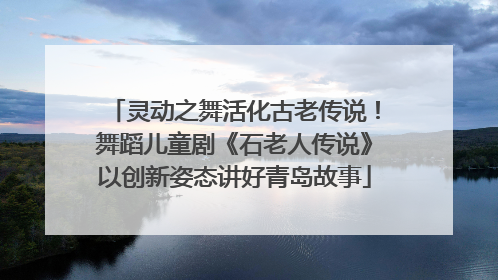 灵动之舞活化古老传说！舞蹈儿童剧《石老人传说》以创新姿态讲好青岛故事