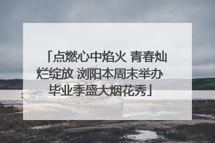 点燃心中焰火 青春灿烂绽放 浏阳本周末举办毕业季盛大烟花秀