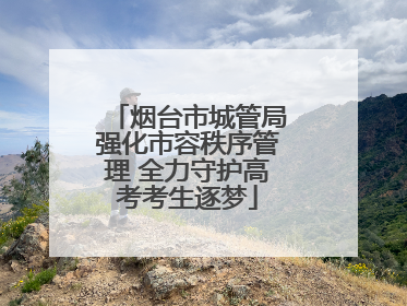 烟台市城管局强化市容秩序管理 全力守护高考考生逐梦