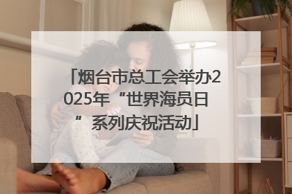 烟台市总工会举办2025年“世界海员日”系列庆祝活动