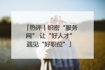 热评丨织密“服务网” 让“好人才”遇见“好职位”