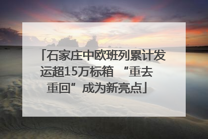 石家庄中欧班列累计发运超15万标箱 “重去重回”成为新亮点