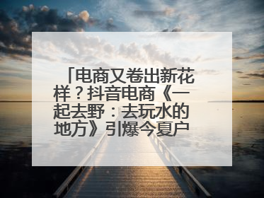 电商又卷出新花样？抖音电商《一起去野：去玩水的地方》引爆今夏户外运动种草热潮