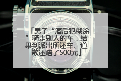 男子“酒后犯糊涂”骑走别人的车，结果到派出所还车、道歉还赔了500元