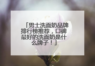 男士洗面奶品牌排行榜推荐，口碑最好的洗面奶是什么牌子！