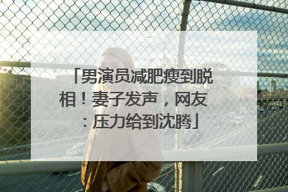 男演员减肥瘦到脱相！妻子发声，网友：压力给到沈腾