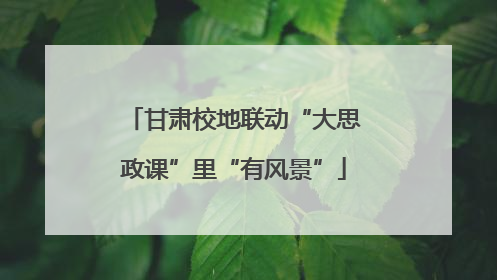 甘肃校地联动“大思政课”里“有风景”