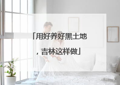 用好养好黑土地，吉林这样做
