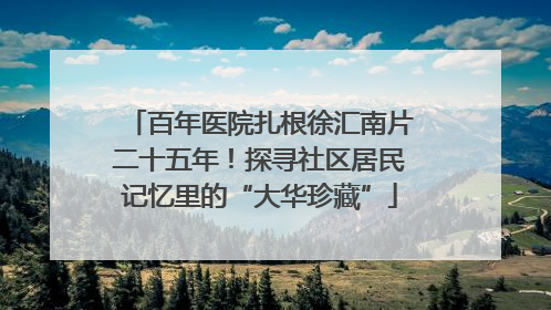 百年医院扎根徐汇南片二十五年！探寻社区居民记忆里的“大华珍藏”