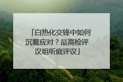 白热化交锋中如何沉着应对？最高检评议组听庭评议