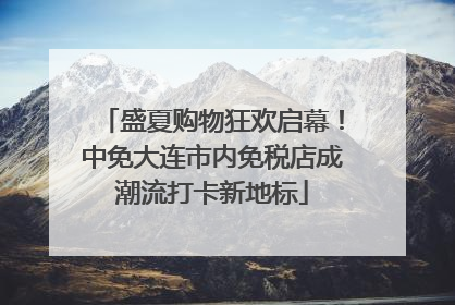 盛夏购物狂欢启幕！中免大连市内免税店成潮流打卡新地标