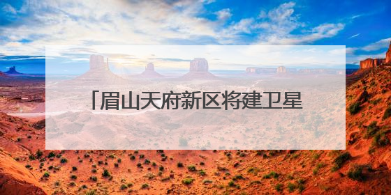眉山天府新区将建卫星地面站，形成“研发-运营-应用”闭环生态