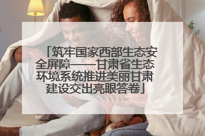 筑牢国家西部生态安全屏障——甘肃省生态环境系统推进美丽甘肃建设交出亮眼答卷