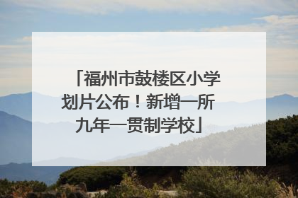 福州市鼓楼区小学划片公布！新增一所九年一贯制学校