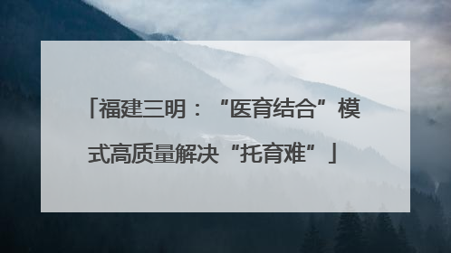 福建三明：“医育结合”模式高质量解决“托育难”