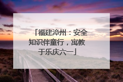 福建漳州：安全知识伴童行，寓教于乐庆六一