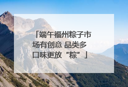 端午福州粽子市场有创意 品类多口味更放“粽”