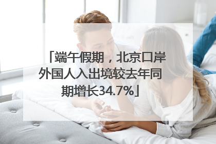 端午假期，北京口岸外国人入出境较去年同期增长34.7%