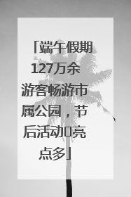 端午假期127万余游客畅游市属公园，节后活动﻿亮点多