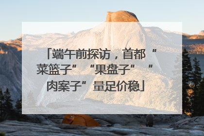 端午前探访，首都“菜篮子”“果盘子”“肉案子”量足价稳