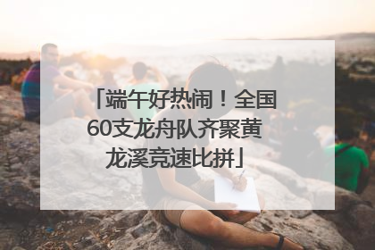 端午好热闹！全国60支龙舟队齐聚黄龙溪竞速比拼