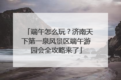 端午怎么玩？济南天下第一泉风景区端午游园会全攻略来了
