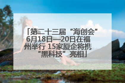 第二十三届“海创会”6月18日—20日在福州举行 15家厦企将携“黑科技”亮相
