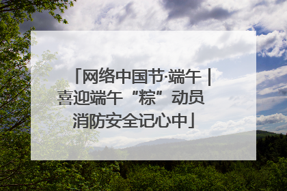 网络中国节·端午｜喜迎端午“粽”动员 消防安全记心中