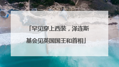 罕见穿上西装，泽连斯基会见英国国王和首相