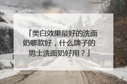 美白效果最好的洗面奶哪款好，什么牌子的男士洗面奶好用？