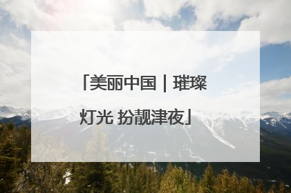 美丽中国｜璀璨灯光 扮靓津夜