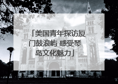 美国青年探访厦门鼓浪屿 感受琴岛文化魅力