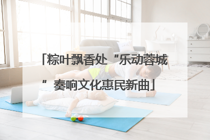 粽叶飘香处“乐动蓉城”奏响文化惠民新曲