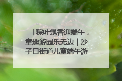 粽叶飘香迎端午，童趣游园乐无边｜沙子口街道儿童端午游园活动圆满落幕