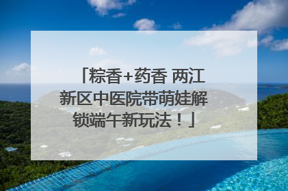 粽香+药香 两江新区中医院带萌娃解锁端午新玩法！