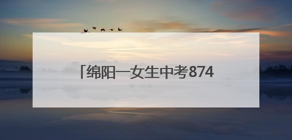 绵阳一女生中考874分！本人回应：语文140分在意料之外，班上平均分845分以上