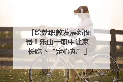 绘就职教发展新图景！乐山一职中让家长吃下“定心丸”